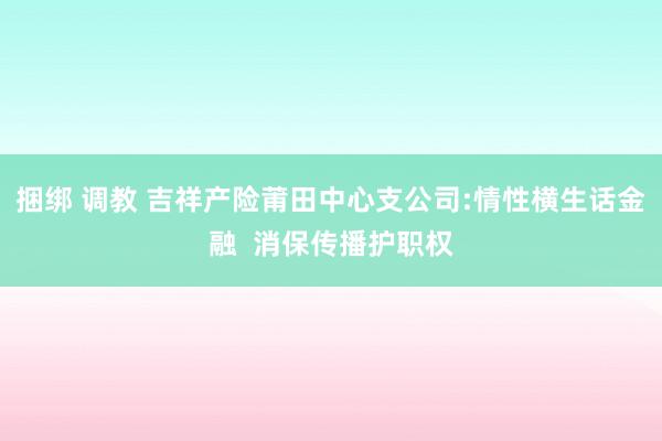 捆绑 调教 吉祥产险莆田中心支公司:情性横生话金融  消保传播护职权