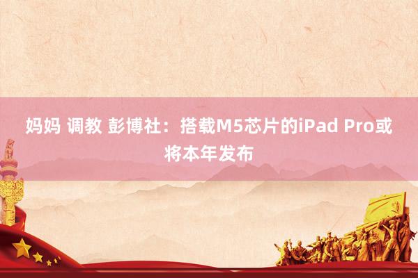 妈妈 调教 彭博社：搭载M5芯片的iPad Pro或将本年发布