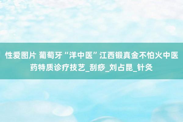 性爱图片 葡萄牙“洋中医”江西锻真金不怕火中医药特质诊疗技艺_刮痧_刘占昆_针灸