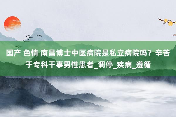国产 色情 南昌博士中医病院是私立病院吗？辛苦于专科干事男性患者_调停_疾病_遵循