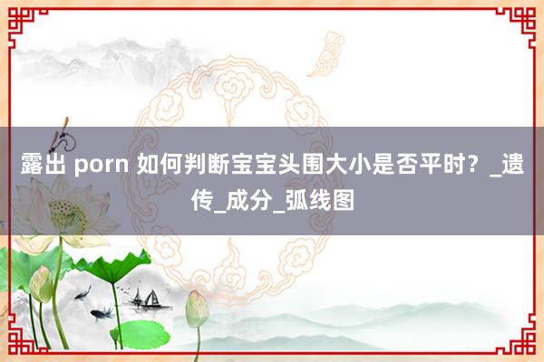 露出 porn 如何判断宝宝头围大小是否平时？_遗传_成分_弧线图