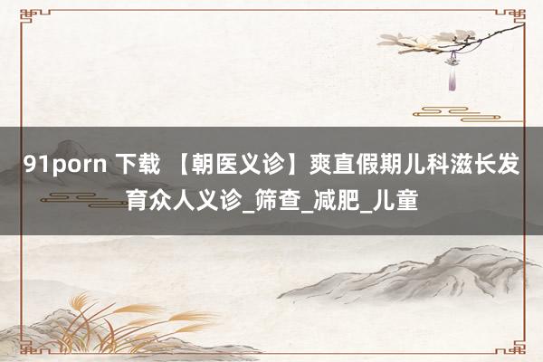 91porn 下载 【朝医义诊】爽直假期儿科滋长发育众人义诊_筛查_减肥_儿童