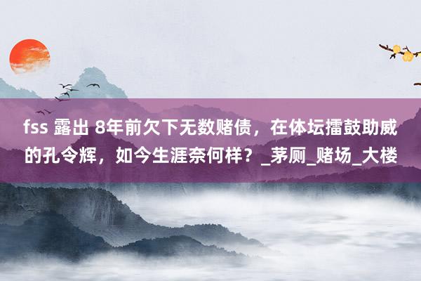 fss 露出 8年前欠下无数赌债，在体坛擂鼓助威的孔令辉，如今生涯奈何样？_茅厕_赌场_大楼