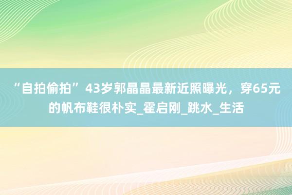 “自拍偷拍” 43岁郭晶晶最新近照曝光，穿65元的帆布鞋很朴实_霍启刚_跳水_生活