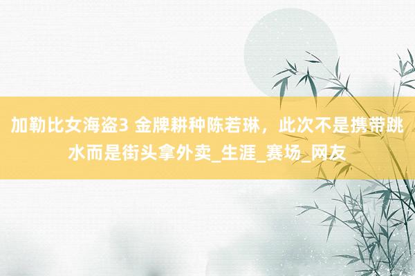 加勒比女海盗3 金牌耕种陈若琳，此次不是携带跳水而是街头拿外卖_生涯_赛场_网友