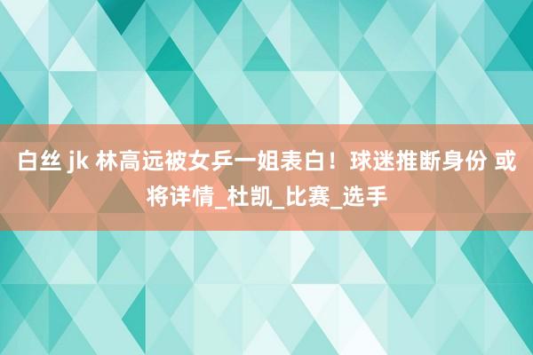 白丝 jk 林高远被女乒一姐表白！球迷推断身份 或将详情_杜凯_比赛_选手