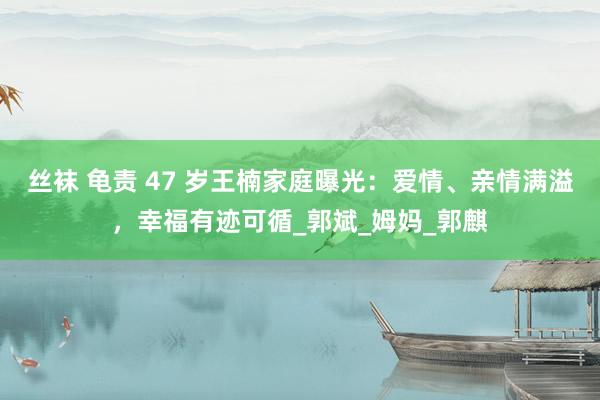 丝袜 龟责 47 岁王楠家庭曝光：爱情、亲情满溢，幸福有迹可循_郭斌_姆妈_郭麒