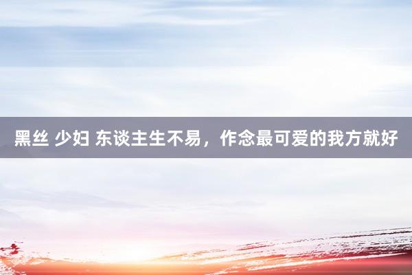 黑丝 少妇 东谈主生不易，作念最可爱的我方就好