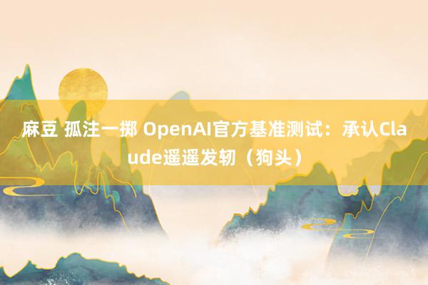 麻豆 孤注一掷 OpenAI官方基准测试：承认Claude遥遥发轫（狗头）