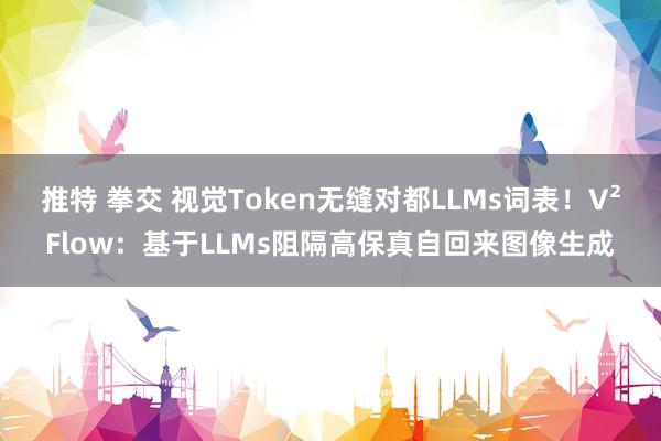 推特 拳交 视觉Token无缝对都LLMs词表！V²Flow：基于LLMs阻隔高保真自回来图像生成
