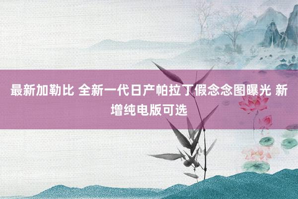 最新加勒比 全新一代日产帕拉丁假念念图曝光 新增纯电版可选