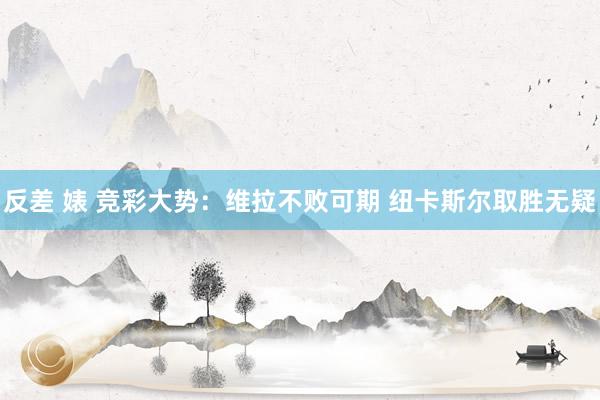 反差 婊 竞彩大势：维拉不败可期 纽卡斯尔取胜无疑