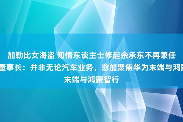 加勒比女海盗 知情东谈主士修起余承东不再兼任车BU董事长：并非无论汽车业务，愈加聚焦华为末端与鸿蒙智行