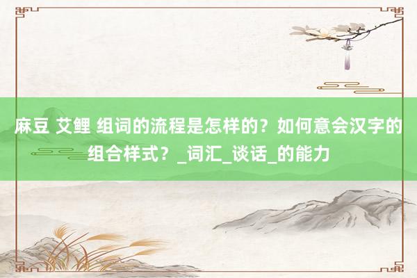麻豆 艾鲤 组词的流程是怎样的？如何意会汉字的组合样式？_词汇_谈话_的能力