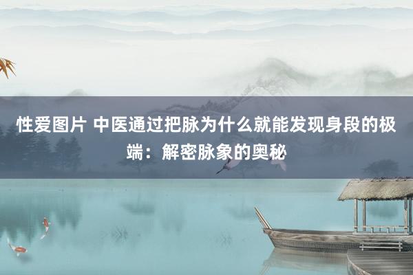 性爱图片 中医通过把脉为什么就能发现身段的极端：解密脉象的奥秘