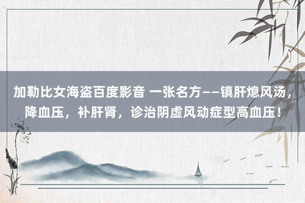 加勒比女海盗百度影音 一张名方——镇肝熄风汤，降血压，补肝肾，诊治阴虚风动症型高血压！
