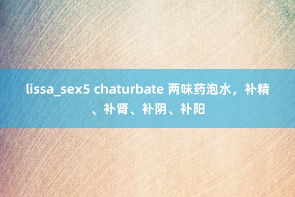 lissa_sex5 chaturbate 两味药泡水，补精、补肾、补阴、补阳