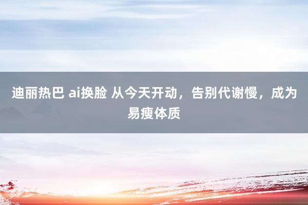 迪丽热巴 ai换脸 从今天开动，告别代谢慢，成为易瘦体质