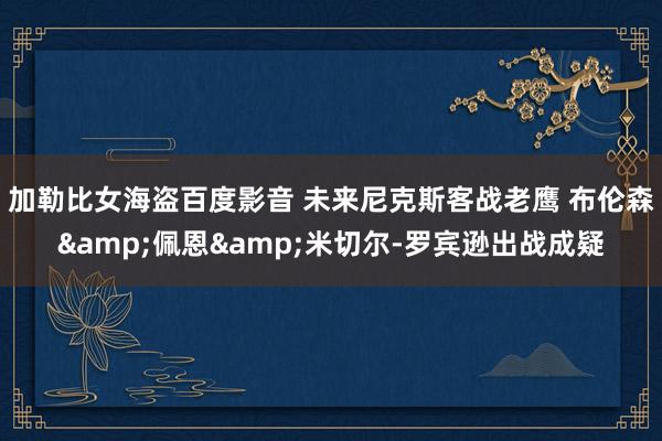 加勒比女海盗百度影音 未来尼克斯客战老鹰 布伦森&佩恩&米切尔-罗宾逊出战成疑