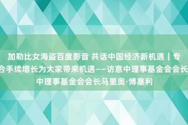 加勒比女海盗百度影音 共话中国经济新机遇｜专访：中国经济合手续增长为大家带来机遇——访意中理事基金会会长马里奥·博塞利