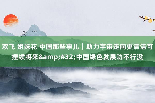 双飞 姐妹花 中国那些事儿｜助力宇宙走向更清洁可捏续将来&#32;中国绿色发展功不行没