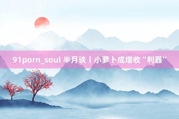 91porn_soul 半月谈丨小萝卜成增收“利器”