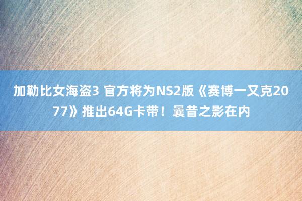 加勒比女海盗3 官方将为NS2版《赛博一又克2077》推出64G卡带！曩昔之影在内