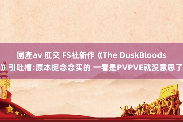國產av 肛交 FS社新作《The DuskBloods》引吐槽:原本挺念念买的 一看是PVPVE就没意思了
