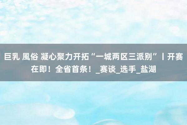 巨乳 風俗 凝心聚力开拓“一城两区三派别”丨开赛在即！全省首条！_赛谈_选手_盐湖