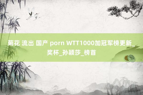 菊花 流出 国产 porn WTT1000加冠军榜更新_奖杯_孙颖莎_榜首