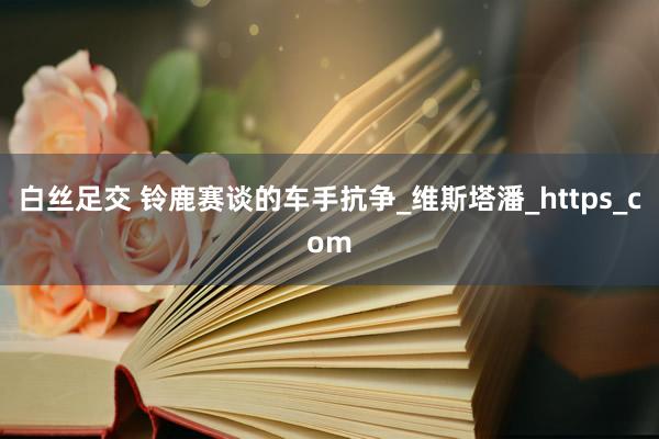白丝足交 铃鹿赛谈的车手抗争_维斯塔潘_https_com