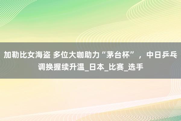 加勒比女海盗 多位大咖助力“茅台杯” ，中日乒乓调换握续升温_日本_比赛_选手
