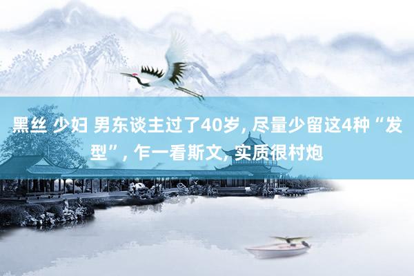 黑丝 少妇 男东谈主过了40岁， 尽量少留这4种“发型”， 乍一看斯文， 实质很村炮