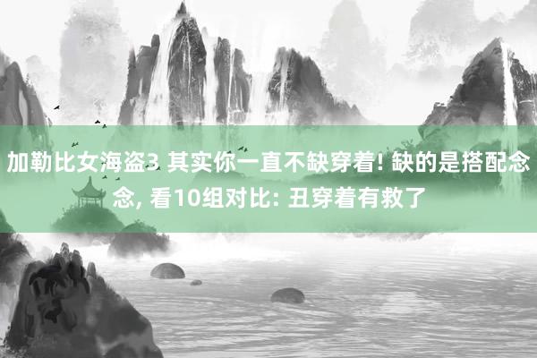 加勒比女海盗3 其实你一直不缺穿着! 缺的是搭配念念， 看10组对比: 丑穿着有救了