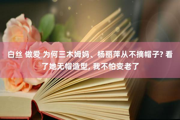 白丝 做爱 为何三木姆妈、杨丽萍从不摘帽子? 看了她无帽造型， 我不怕变老了