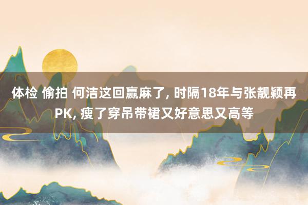 体检 偷拍 何洁这回赢麻了， 时隔18年与张靓颖再PK， 瘦了穿吊带裙又好意思又高等