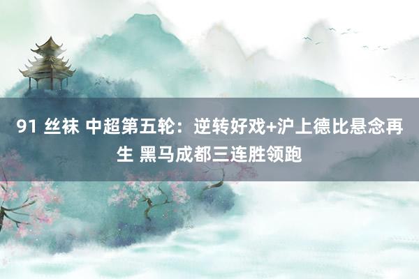 91 丝袜 中超第五轮：逆转好戏+沪上德比悬念再生 黑马成都三连胜领跑