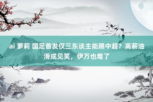 ai 萝莉 国足首发仅三东谈主能踢中超？高薪油滑成见笑，伊万也难了