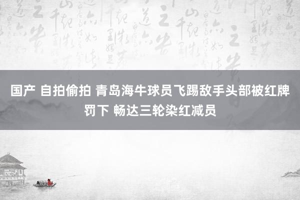 国产 自拍偷拍 青岛海牛球员飞踢敌手头部被红牌罚下 畅达三轮染红减员