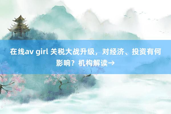 在线av girl 关税大战升级，对经济、投资有何影响？机构解读→