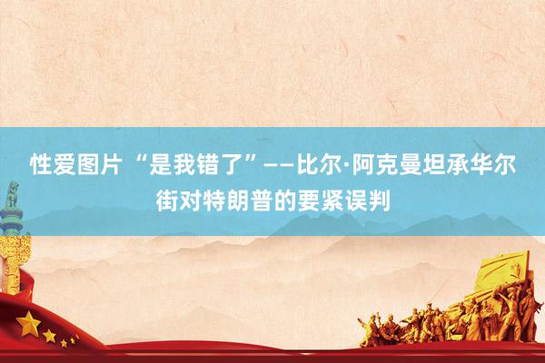 性爱图片 “是我错了”——比尔·阿克曼坦承华尔街对特朗普的要紧误判