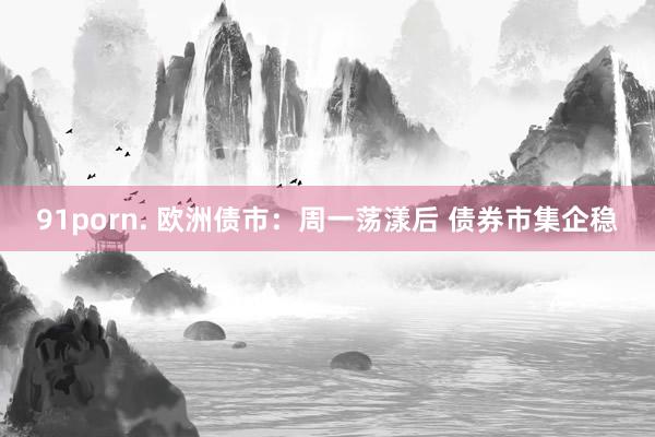 91porn. 欧洲债市：周一荡漾后 债券市集企稳