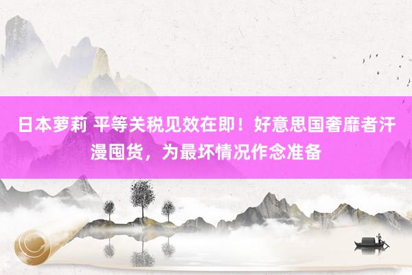 日本萝莉 平等关税见效在即！好意思国奢靡者汗漫囤货，为最坏情况作念准备