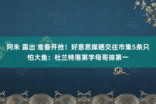 阿朱 露出 准备开抢！好意思媒晒交往市集5条只怕大鱼：杜兰特落第字母哥排第一