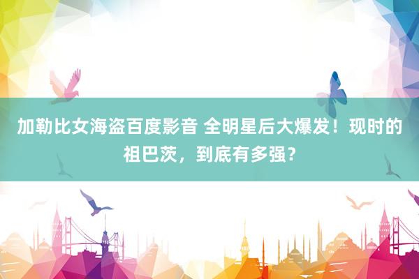 加勒比女海盗百度影音 全明星后大爆发！现时的祖巴茨，到底有多强？