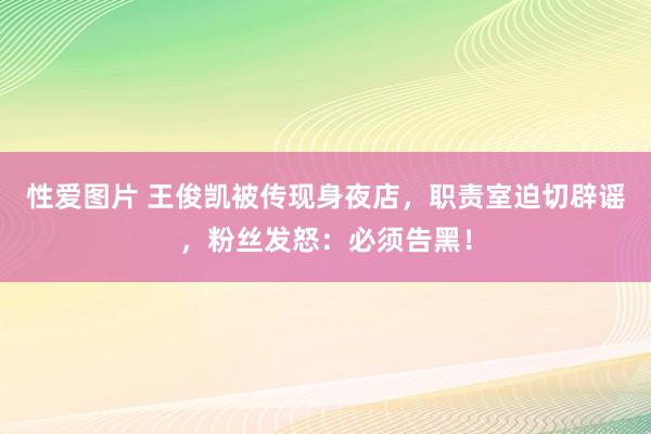 性爱图片 王俊凯被传现身夜店，职责室迫切辟谣，粉丝发怒：必须告黑！