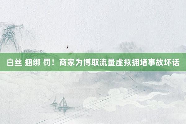 白丝 捆绑 罚！商家为博取流量虚拟拥堵事故坏话