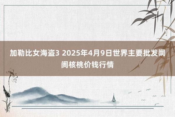 加勒比女海盗3 2025年4月9日世界主要批发阛阓核桃价钱行情