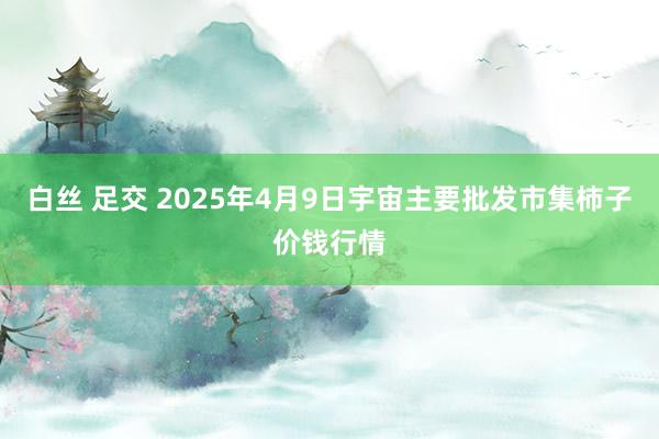 白丝 足交 2025年4月9日宇宙主要批发市集柿子价钱行情
