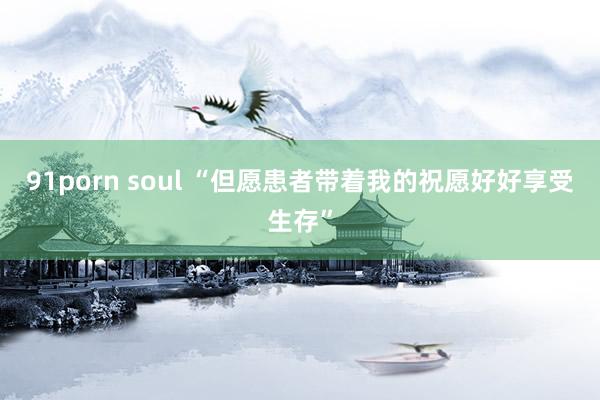 91porn soul “但愿患者带着我的祝愿好好享受生存”